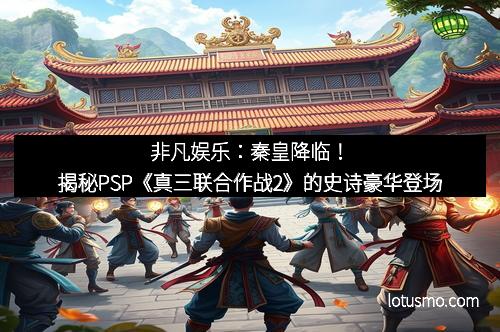 非凡娱乐：秦皇降临！揭秘PSP《真三联合作战2》的史诗豪华登场